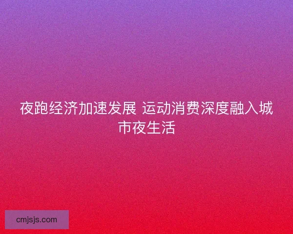 夜跑经济加速发展 运动消费深度融入城市夜生活