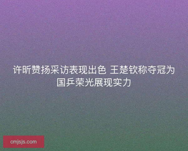许昕赞扬采访表现出色 王楚钦称夺冠为国乒荣光展现实力
