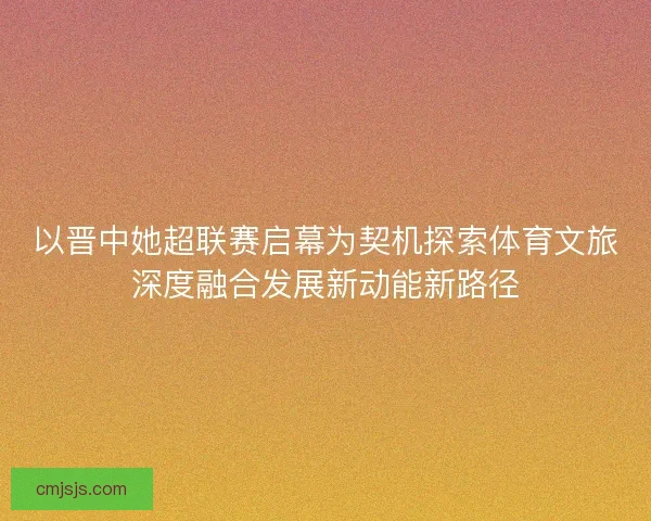 以晋中她超联赛启幕为契机探索体育文旅深度融合发展新动能新路径