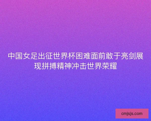 中国女足出征世界杯困难面前敢于亮剑展现拼搏精神冲击世界荣耀