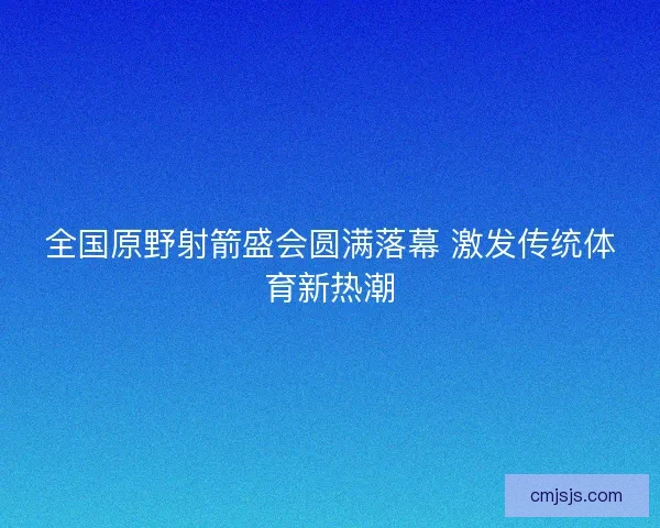 全国原野射箭盛会圆满落幕 激发传统体育新热潮